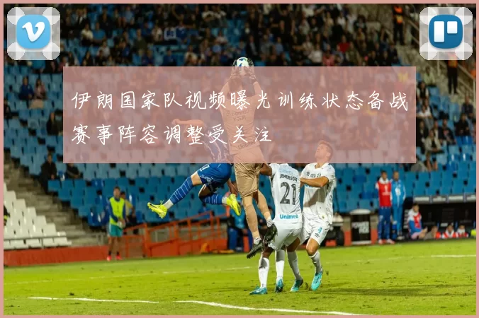 伊朗国家队视频曝光训练状态备战赛事阵容调整受关注