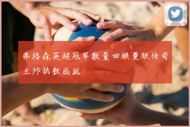 弗格森英超冠军数量回顾曼联传奇主帅执教成就