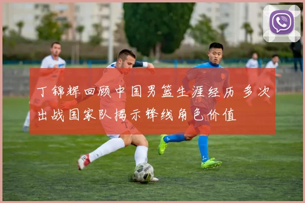 丁锦辉回顾中国男篮生涯经历 多次出战国家队揭示锋线角色价值