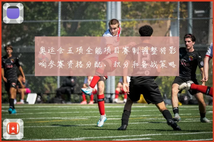 奥运会五项全能项目赛制调整将影响参赛资格分配、积分和备战策略