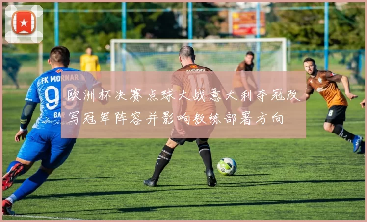 欧洲杯决赛点球大战意大利夺冠改写冠军阵容并影响教练部署方向