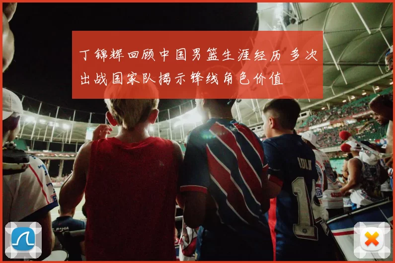 丁锦辉回顾中国男篮生涯经历 多次出战国家队揭示锋线角色价值