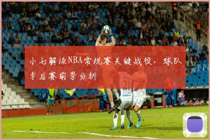 小七解读NBA常规赛关键战役，球队季后赛前景分析
