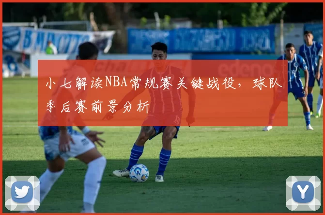 小七解读NBA常规赛关键战役，球队季后赛前景分析