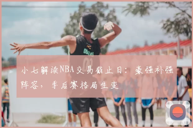 小七解读NBA交易截止日：豪强补强阵容，季后赛格局生变
