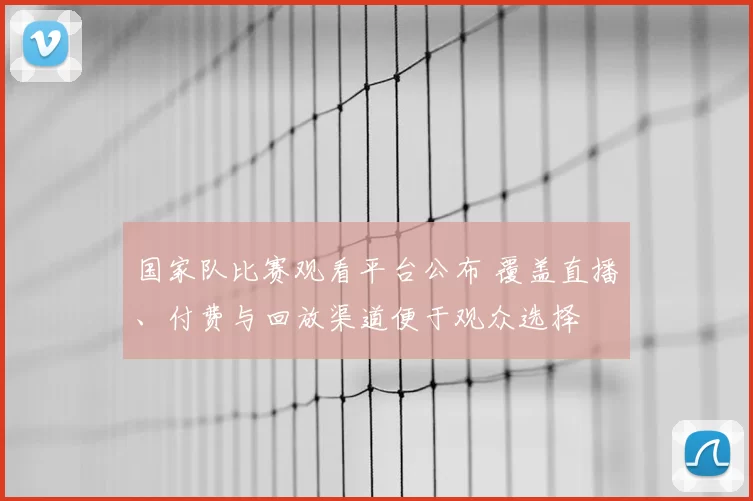 国家队比赛观看平台公布 覆盖直播、付费与回放渠道便于观众选择