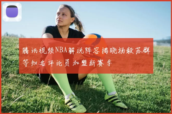 腾讯视频NBA解说阵容揭晓杨毅苏群等知名评论员加盟新赛季