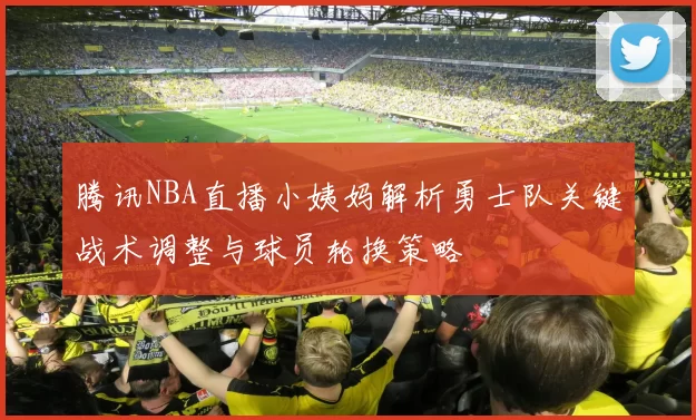 腾讯NBA直播小姨妈解析勇士队关键战术调整与球员轮换策略