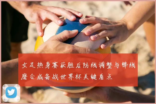 女足热身赛获胜后防线调整与锋线磨合成备战世界杯关键看点