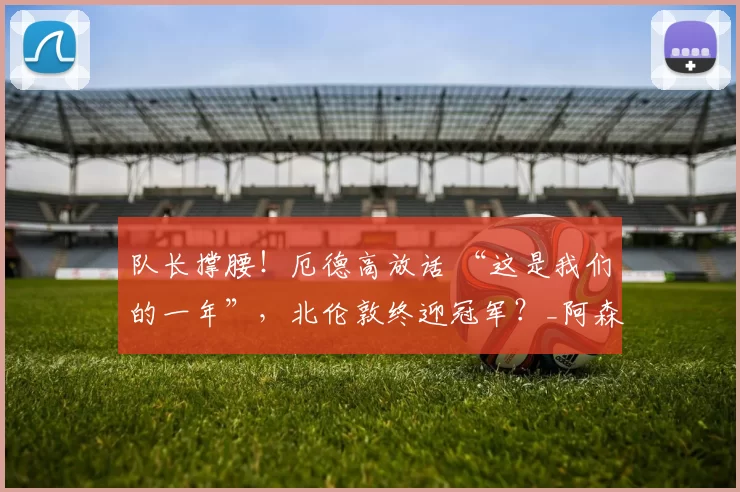 队长撑腰！厄德高放话 “这是我们的一年”，北伦敦终迎冠军？_阿森纳_本赛季_挪威