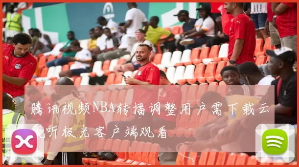 腾讯视频NBA转播调整用户需下载云视听极光客户端观看