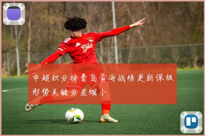 中超积分榜青岛黄海战绩更新保级形势关键分差缩小