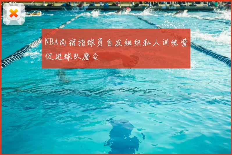 NBA民宿指球员自发组织私人训练营促进球队磨合