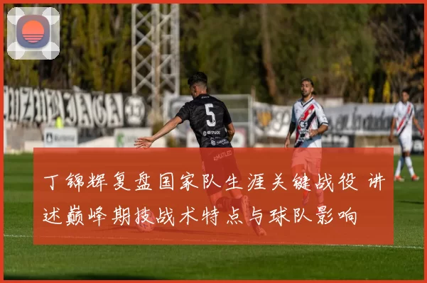 丁锦辉复盘国家队生涯关键战役 讲述巅峰期技战术特点与球队影响