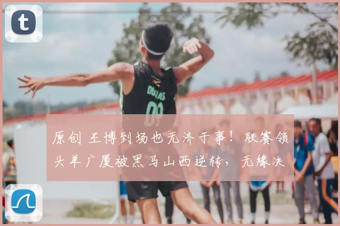 原创 王博到场也无济于事！联赛领头羊广厦被黑马山西逆转，无缘决赛还伤了孙铭徽