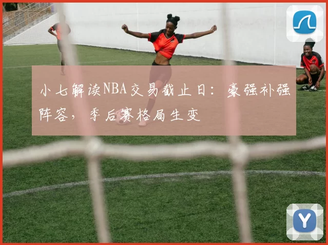 小七解读NBA交易截止日：豪强补强阵容，季后赛格局生变