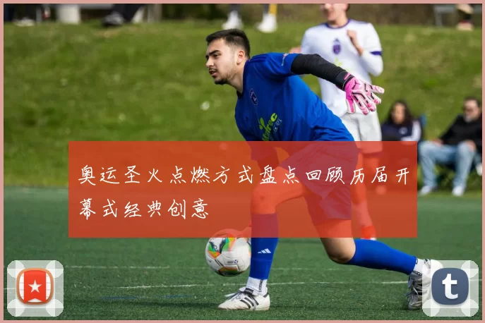 奥运圣火点燃方式盘点回顾历届开幕式经典创意