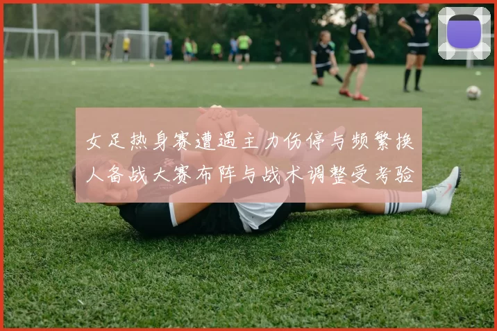 女足热身赛遭遇主力伤停与频繁换人备战大赛布阵与战术调整受考验