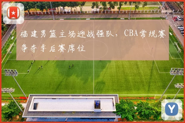 福建男篮主场迎战强队，CBA常规赛争夺季后赛席位