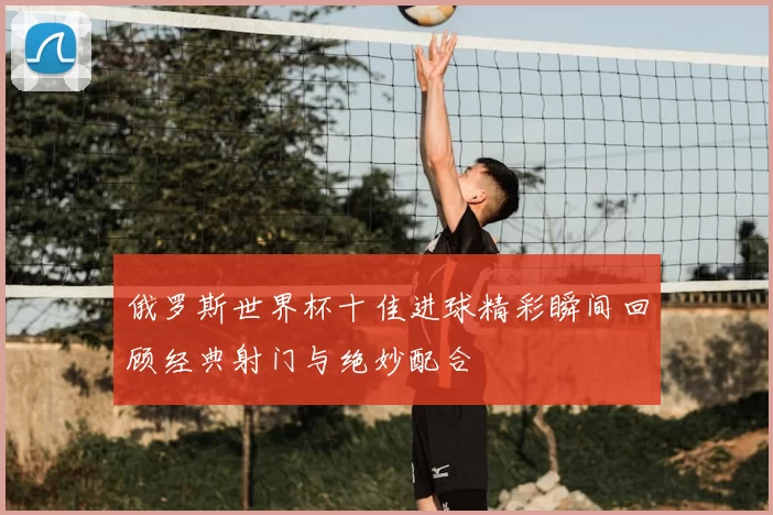 俄罗斯世界杯十佳进球精彩瞬间回顾经典射门与绝妙配合