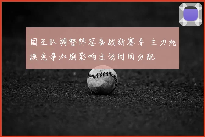 国王队调整阵容备战新赛季 主力轮换竞争加剧影响出场时间分配