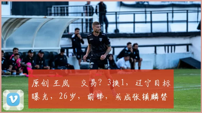 原创 王岚嵚交易？3换1，辽宁目标曝光，26岁，前锋，或成张镇麟替身