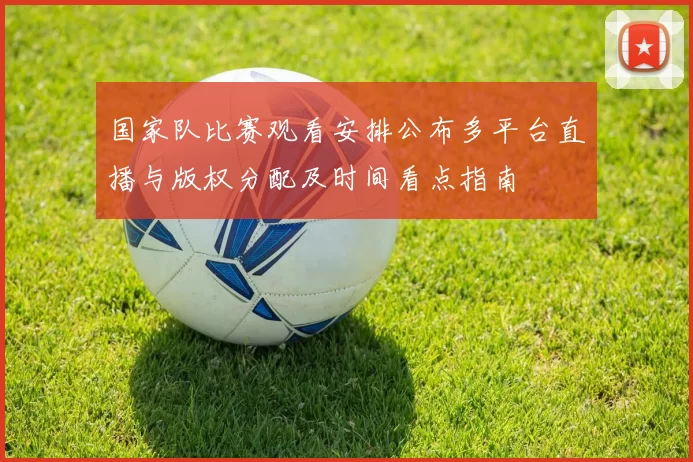 国家队比赛观看安排公布多平台直播与版权分配及时间看点指南