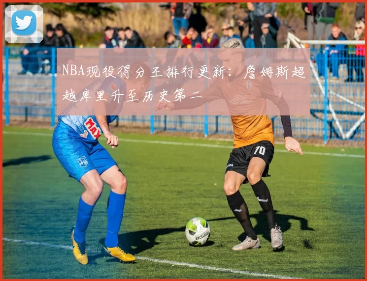 NBA现役得分王排行更新：詹姆斯超越库里升至历史第二