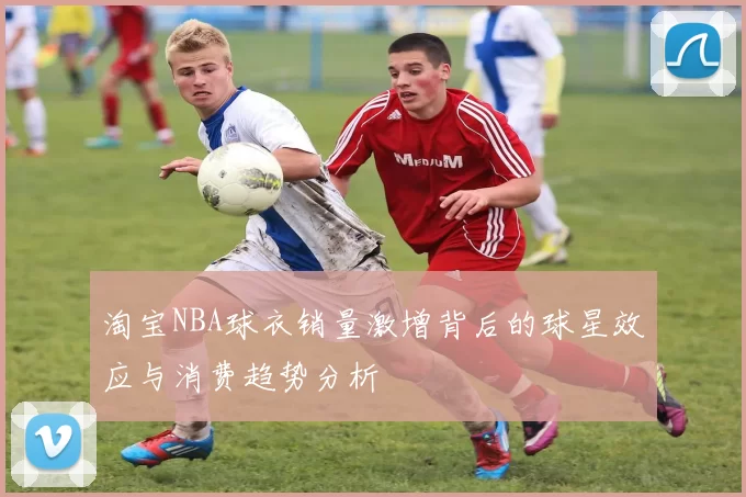 淘宝NBA球衣销量激增背后的球星效应与消费趋势分析
