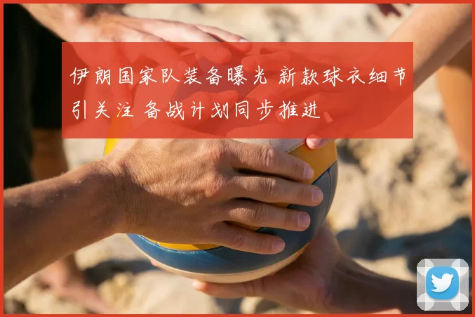 伊朗国家队装备曝光 新款球衣细节引关注 备战计划同步推进