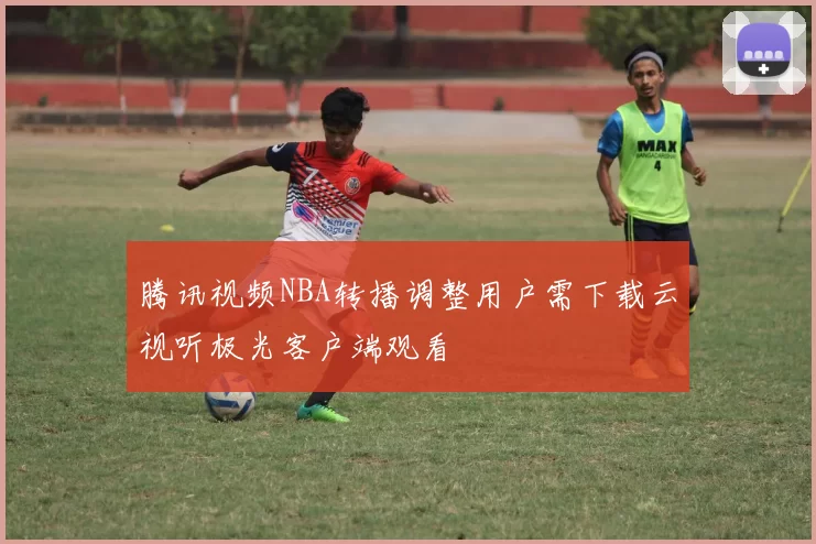 腾讯视频NBA转播调整用户需下载云视听极光客户端观看
