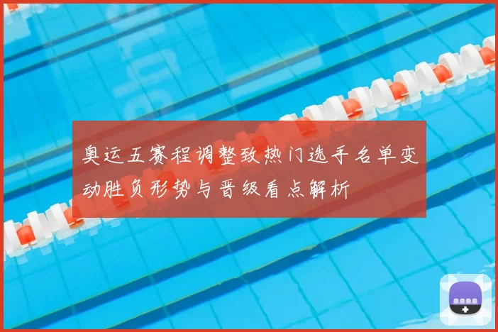 奥运五赛程调整致热门选手名单变动胜负形势与晋级看点解析