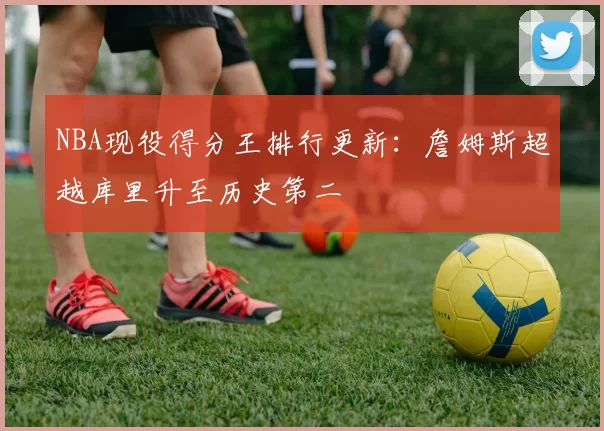 NBA现役得分王排行更新：詹姆斯超越库里升至历史第二