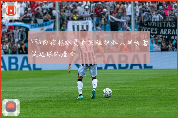NBA民宿指球员自发组织私人训练营促进球队磨合
