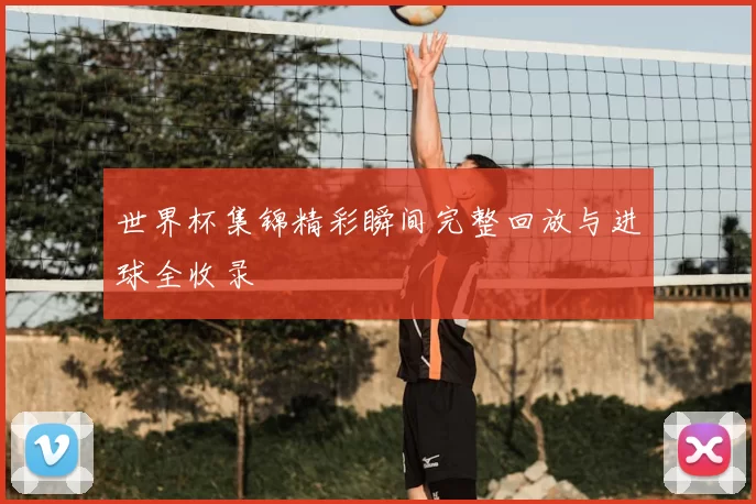 世界杯集锦精彩瞬间完整回放与进球全收录