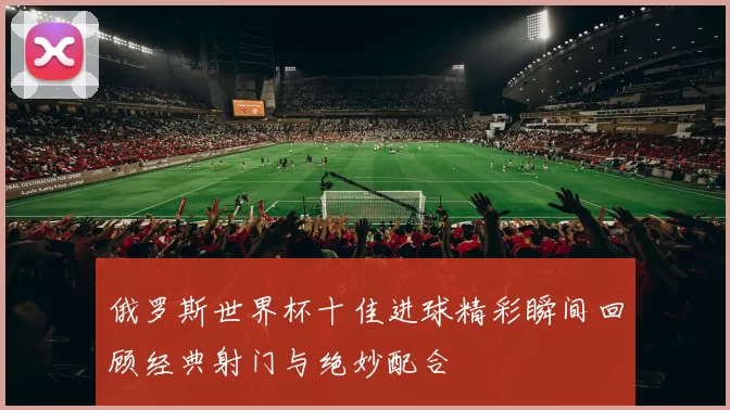 俄罗斯世界杯十佳进球精彩瞬间回顾经典射门与绝妙配合