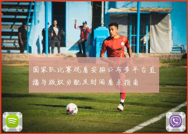 国家队比赛观看安排公布多平台直播与版权分配及时间看点指南