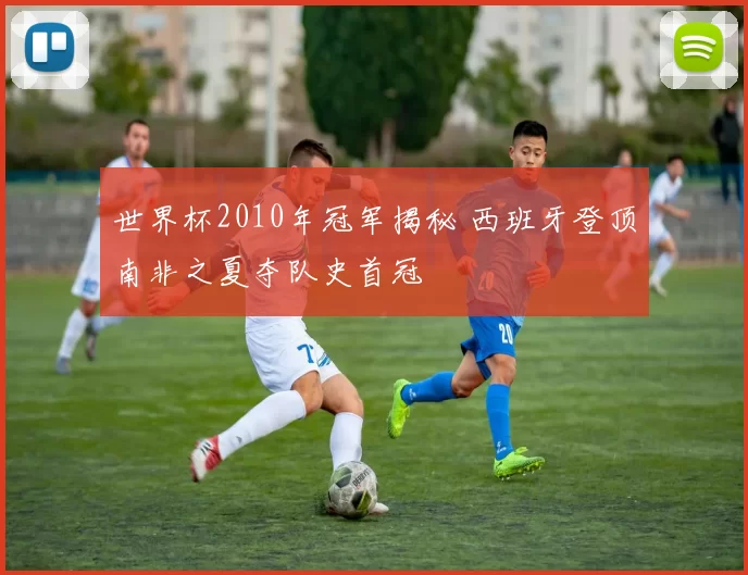 世界杯2010年冠军揭秘 西班牙登顶南非之夏夺队史首冠