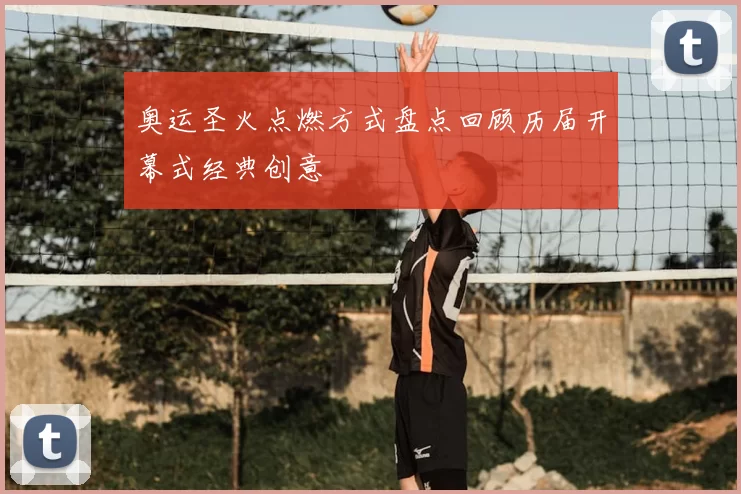 奥运圣火点燃方式盘点回顾历届开幕式经典创意