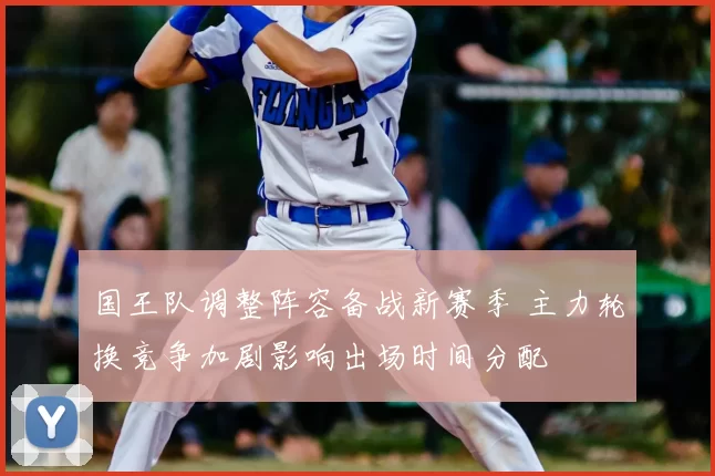 国王队调整阵容备战新赛季 主力轮换竞争加剧影响出场时间分配
