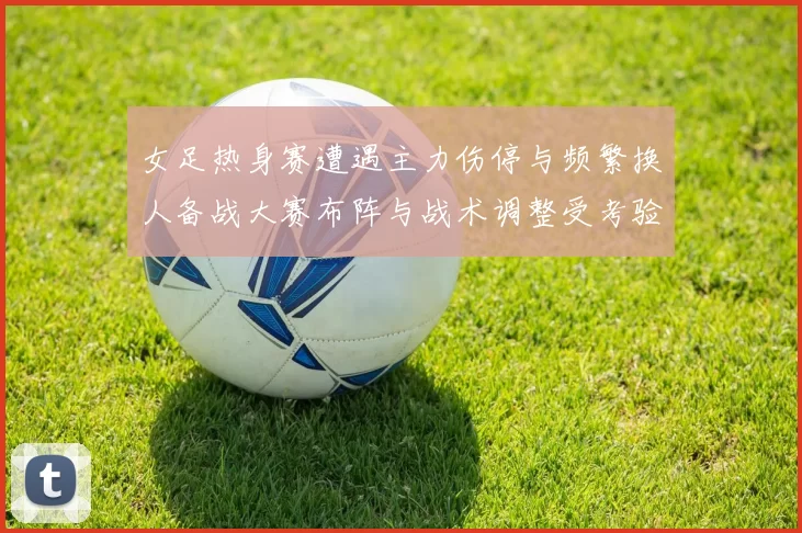 女足热身赛遭遇主力伤停与频繁换人备战大赛布阵与战术调整受考验