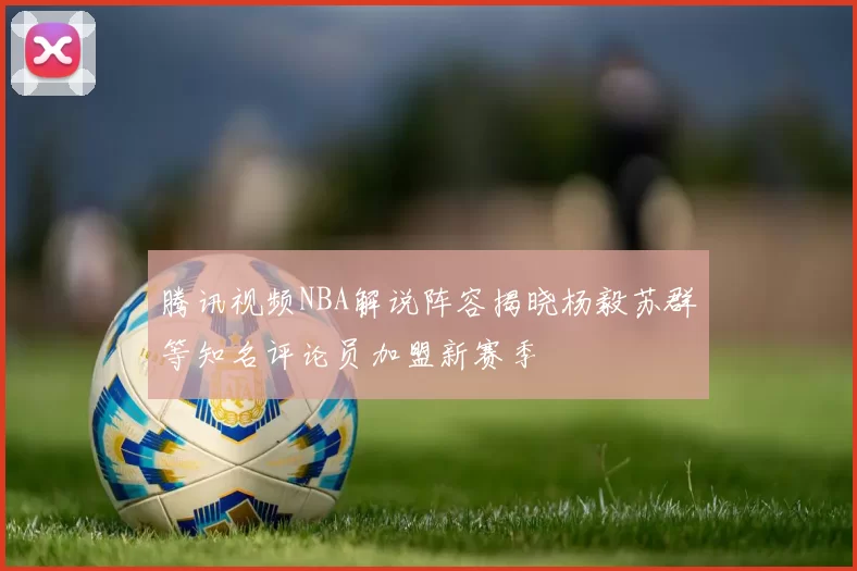 腾讯视频NBA解说阵容揭晓杨毅苏群等知名评论员加盟新赛季