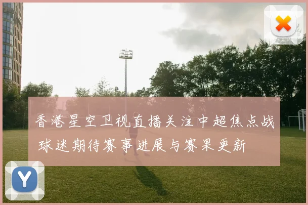 香港星空卫视直播关注中超焦点战 球迷期待赛事进展与赛果更新