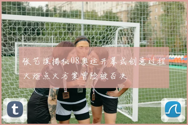 张艺谋揭秘08奥运开幕式创意过程火炬点火方案曾险被否决