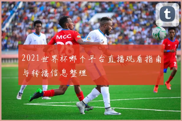 2021世界杯哪个平台直播观看指南与转播信息整理
