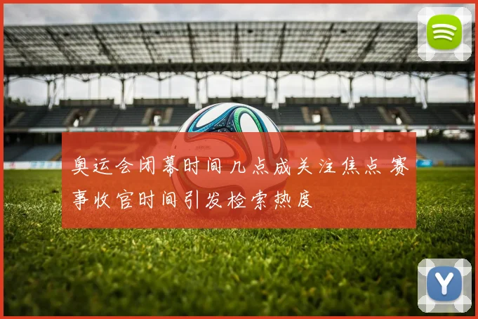 奥运会闭幕时间几点成关注焦点 赛事收官时间引发检索热度