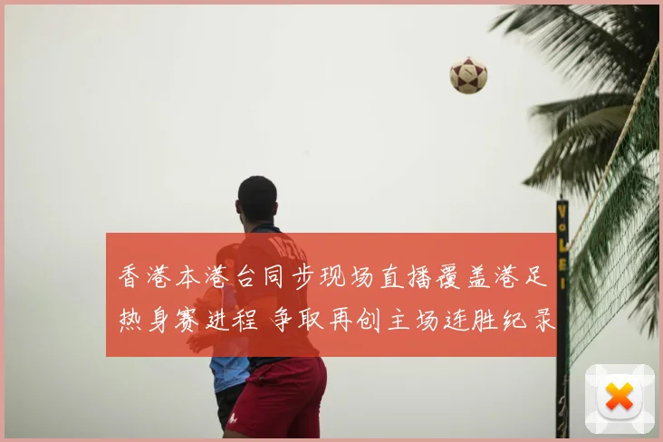 香港本港台同步现场直播覆盖港足热身赛进程 争取再创主场连胜纪录