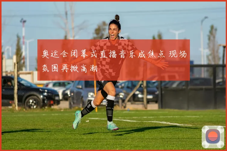 奥运会闭幕式直播音乐成焦点 现场氛围再掀高潮