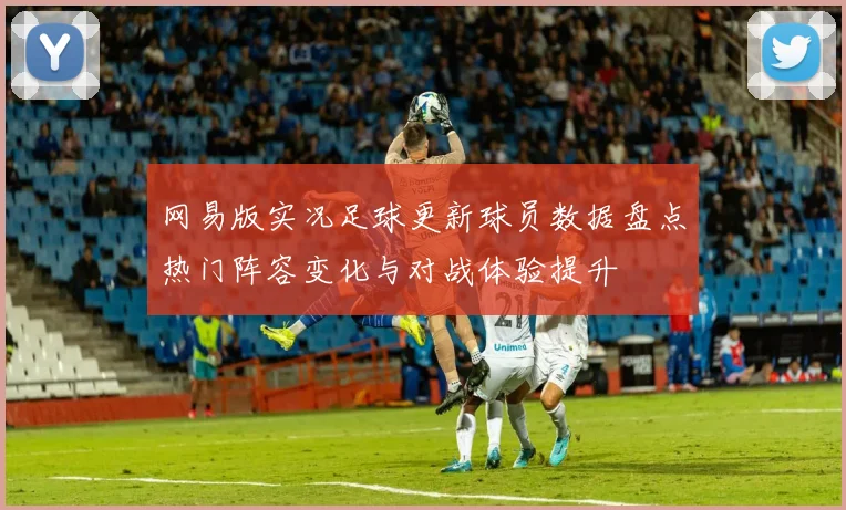 网易版实况足球更新球员数据盘点热门阵容变化与对战体验提升