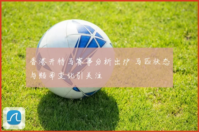 香港开特马赛事分析出炉 马匹状态与赔率变化引关注